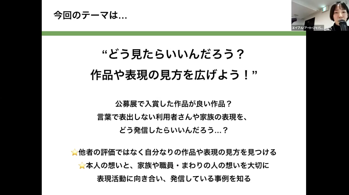 研修のテーマについての説明の画像。「今回のテーマは…“どう見たらいいんだろう？作品や表現の見方を広げよう！”公募展で入賞した作品が良い作品？言葉で表出しない利用者さんや家族の表現を、どう発信したらいいんだろう…？他者の評価ではなく自分なりの作品や表現の見方を見つける本人の想いと、家族や職員・まわりの人の想いを大切に表現活動に向き合い、発信している事例を知る」と書かれている。